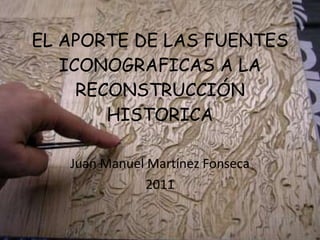 EL APORTE DE LAS FUENTES ICONOGRAFICAS A LA RECONSTRUCCIÓN HISTORICA Juan Manuel Martínez Fonseca 2011 