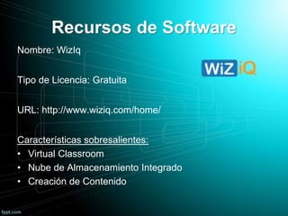 Recursos de Software
Nombre: WizIq
Tipo de Licencia: Gratuita
URL: http://www.wiziq.com/home/
Características sobresalientes:
• Virtual Classroom
• Nube de Almacenamiento Integrado
• Creación de Contenido
 