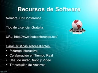 Recursos de Software
Nombre: HotConference
Tipo de Licencia: Gratuita
URL: http://www.hotconference.net/
Características sobresalientes:
• Pizarrón interactivo
• Colaboración en Tiempo Real
• Chat de Audio, texto y Video
• Transmisión de Archivos
 