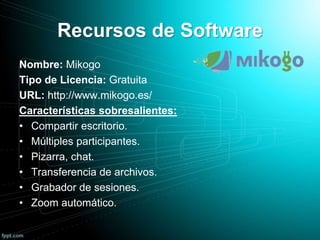 Recursos de Software
Nombre: Mikogo
Tipo de Licencia: Gratuita
URL: http://www.mikogo.es/
Características sobresalientes:
• Compartir escritorio.
• Múltiples participantes.
• Pizarra, chat.
• Transferencia de archivos.
• Grabador de sesiones.
• Zoom automático.
 