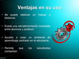 Ventajas en su uso
• Se puede elaborar un trabajo a
distancia.
• Existe una retroalimentación inmediata
entre alumnos y profesor.
• Ayudan a crear un ambiente de
aprendizaje centrado en el estudiante.
• Permite que los estudiantes
compartan.
 