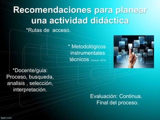 Recomendaciones para planear
una actividad didáctica
* Metodológicos
instrumentales
técnicos (Chacon, 2013)
*Rutas de acceso.
*Docente/guia:
Proceso, busqueda,
analisis , selección,
interpretación.
Evaluación: Continua.
Final del proceso.
 