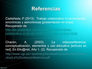 Referencias
Castañeda, P (2013). Trabajo colaborativo 4 herramientas
sincrónicas y asincrónicas [presentación en línea].
Recuperado de
http://es.slideshare.net/atiluapcastaneda/trabajo-
colaborativo-4-herramientas-sincrnicas-y-asincrnicas
Chacón, A. (2003). La videoconferencia,
conceptualización, elementos y uso educativo [artículo en
red]. En Etic@net, Año 1, (2). Recuperado de
http://www.ugr.es/~sevimeco/revistaeticanet/Numero2/Artic
ulos/La%20videoconferencia.pdf
 