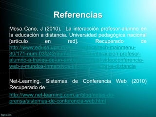 Referencias
Mesa Cano, J (2010). La interacción profesor-alumno en
la educación a distancia. Universidad pedagógica nacional
[artículo en red]. Recuperado de
http://www.educa.upn.mx/hemeroteca/tech-mainmenu-
30/171-num-03/242-aumentando-la-interaccion-profesor-
alumno-a-traves-de-un-ambiente-virtual-videoconferencia-
web-y-mundos-inmersivos-en-la-educacion-a-distancia
Net-Learning. Sistemas de Conferencia Web (2010)
Recuperado de
http://www.net-learning.com.ar/blog/notas-de-
prensa/sistemas-de-conferencia-web.html
 