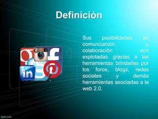 Definición
Sus posibilidades en
comunicación y
colaboración son
explotadas gracias a las
herramientas brindadas por
los foros, blogs, redes
sociales y demás
herramientas asociadas a la
web 2.0.
 