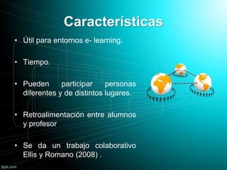 Características
• Útil para entornos e- learning.
• Tiempo.
• Pueden participar personas
diferentes y de distintos lugares.
• Retroalimentación entre alumnos
y profesor
• Se da un trabajo colaborativo
Ellis y Romano (2008) .
 