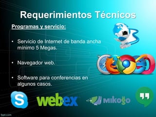 Requerimientos Técnicos
Programas y servicio:
• Servicio de Internet de banda ancha
mínimo 5 Megas.
• Navegador web.
• Software para conferencias en
algunos casos.
 