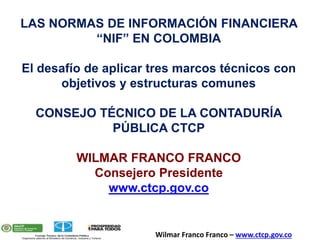 LAS NORMAS DE INFORMACIÓN FINANCIERA
“NIF” EN COLOMBIA
El desafío de aplicar tres marcos técnicos con
objetivos y estructuras comunes
CONSEJO TÉCNICO DE LA CONTADURÍA
PÚBLICA CTCP
WILMAR FRANCO FRANCO
Consejero Presidente
www.ctcp.gov.co
Wilmar Franco Franco – www.ctcp.gov.co
 