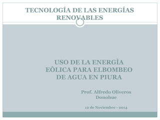 TECNOLOGÍA DE LAS ENERGÍAS
RENOVABLES
USO DE LA ENERGÌA
EÒLICA PARA ELBOMBEO
DE AGUA EN PIURA
Prof. Alfredo Oliveros
Donohue
12 de Noviembre - 2014
 