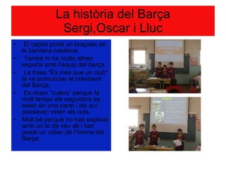 La història del Barça Sergi,Oscar i Lluc El capità porta un braçalet de la bandera catalana. També hi ha molts altres esports amb l’equip del barça. La frase “És més que un club” la va pronunciar el president del Barça. Es diuen “culers” perquè fa molt temps els seguidors se seien en una paret i els qui passaven veien els culs.  Molt bé perquè ho han explicat amb un to de veu alt i han posat un vídeo de l’himne del Barça. 