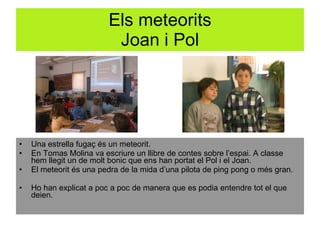 Els meteorits Joan i Pol Una estrella fugaç és un meteorit. En Tomas Molina va escriure un llibre de contes sobre l’espai. A classe hem llegit un de molt bonic que ens han portat el Pol i el Joan. El meteorit és una pedra de la mida d’una pilota de ping pong o més gran. Ho han explicat a poc a poc de manera que es podia entendre tot el que deien.  