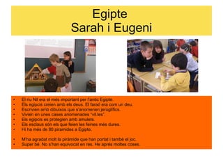 Egipte  Sarah i Eugeni El riu Nil era el més important per l’antic Egipte.  Els egipcis creien amb els deus.  El faraó era com un deu.  Escrivien amb dibuixos que s’anomenen jeroglífics.  Vivien en unes cases anomenades “vil.les”. Els egipcis es protegien amb amulets.  Els esclaus són els que feien les feines més dures.  Hi ha més de 80 piramides a Egipte.  M’ha agradat molt la piràmide que han portat i també el joc. Super bé. No s’han equivocat en res. He aprés moltes coses. 