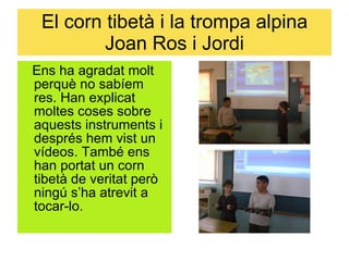 El corn tibetà i la trompa alpina Joan Ros i Jordi Ens ha agradat molt perquè no sabíem res. Han explicat moltes coses sobre aquests instruments i després hem vist un vídeos. També ens han portat un corn tibetà de veritat però ningú s’ha atrevit a tocar-lo. 