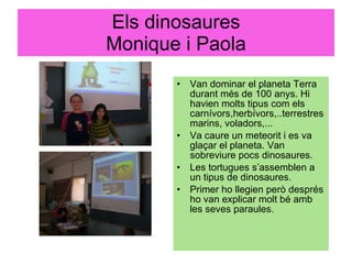Els dinosaures Monique i Paola Van dominar el planeta Terra durant més de 100 anys. Hi havien molts tipus com els carnívors,herbívors,..terrestres marins, voladors,... Va caure un meteorit i es va glaçar el planeta. Van sobreviure pocs dinosaures. Les tortugues s’assemblen a un tipus de dinosaures.  Primer ho llegien però després ho van explicar molt bé amb les seves paraules. 
