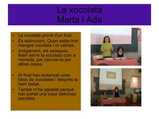 La xocolata Marta i Ada La xocolata prové d’un fruit. És estimulant. Quan estàs trist menges xocolata i et calmes. Antigament, els asteques, feien servir la xocolata com a moneda, per canviar-la per altres coses. Al final han ensenyat unes fotos de xocolates i després la hem tastat. També m’ha agradat perquè han portat una cosa deliciosa: xocolata.  