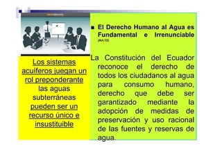 El Derecho Humano al Agua es
                      Fundamental e Irrenunciable
                      (Art.12)




                    La Constitución del Ecuador
    Los sistemas
                      reconoce el derecho de
acuíferos juegan un
                      todos los ciudadanos al agua
 rol preponderante
                      para    consumo     humano,
      las aguas
                      derecho que debe ser
    subterráneas
                      garantizado mediante la
   pueden ser un
                      adopción de medidas de
  recurso único e
                      preservación y uso racional
     insustituible
                      de las fuentes y reservas de
                      agua.
 