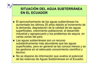 SITUACIÓN DEL AGUA SUBTERRÁNEA
   EN EL ECUADOR

El aprovechamiento de las aguas subterráneas ha
aumentado los últimos 20 años debido al incremento de
la demanda, degradación de la calidad de las aguas
superficiales, crecimiento poblacional, el desarrollo
industrial y agropecuario y los problemas de sequía en
varias zonas del país.
Las aguas subterráneas son un recurso
substantivamente más abundante que las aguas
superficiales, pero en general se las conoce menos y se
las gestiona sin el adecuado conocimiento científico y
técnico.
No se dispone de información que avalice el potencial
de las reservas de Aguas Subterráneas en el Ecuador.
 