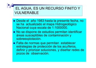 EL AGUA, ES UN RECURSO FINITO Y
VULNERABLE

Desde el año 1983 hasta la presente fecha, no
se ha actualizado el mapa Hidrogeológico
Nacional cuya escala de 1:1000000.
No se dispone de estudios permitan identificar
áreas susceptibles de contaminación y
sobreexplotación.
Falta de normas que permitan establecer
estrategias de protección de los acuíferos,
definir y priorizar soluciones, y diseñar redes de
pozos de observación.
 