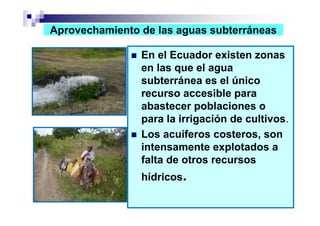Aprovechamiento de las aguas subterráneas

                En el Ecuador existen zonas
                en las que el agua
                subterránea es el único
                recurso accesible para
                abastecer poblaciones o
                para la irrigación de cultivos.
                Los acuíferos costeros, son
                intensamente explotados a
                falta de otros recursos
                hídricos.
 