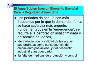 El Agua Subterránea un Elemento Esencial
Para la Seguridad Alimentaria
  Los periodos de sequía son más
  frecuentes por lo que la demanda hídrica
  se hace cada vez más urgente.
  Fundamentados en la “emergencia”, se
  recurre a la perforación indiscriminada y
  antitécnica de pozos,
   degradación de la calidad de las aguas
  subterráneas como consecuencia del
  crecimiento poblacional y del desarrollo
  industrial y agropecuario.
   la falta de medidas de protección y control
 
