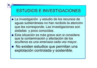 ESTUDIOS E INVESTIGACIONES
La investigación y estudio de los recursos de
aguas subterráneas no han recibido la atención
que les corresponde. Las investigaciones son
aisladas y poco conocidas.
Esta situación es más grave aún si considera
que la contaminación y afectación de los
acuíferos es una amenaza cada vez mayor.
 No existen estudios que permitan una
explotación controlada y sostenible.
 
