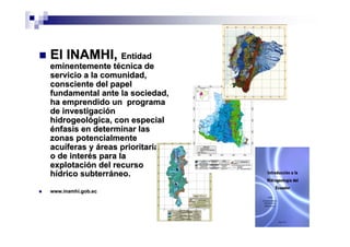 El INAMHI, Entidad
eminentemente técnica de
servicio a la comunidad,
consciente del papel
fundamental ante la sociedad,
ha emprendido un programa
de investigación
hidrogeológica, con especial
énfasis en determinar las
zonas potencialmente
acuíferas y áreas prioritarias
o de interés para la
explotación del recurso
hídrico subterráneo.
www.inamhi.gob.ec
 