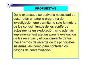 PROPUESTAS

De lo expresado se deriva la necesidad de
desarrollar un amplio programa de
investigación que permita no solo la mejora
de los conocimientos de los acuíferos
actualmente en explotación, sino además
implementar estrategias para la evaluación
de las reservas y el conocimiento de los
mecanismos de recarga de los principales
sistemas, así como para controlar los
riesgos de contaminación.
 