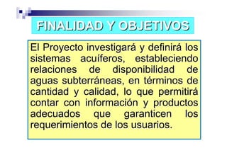 FINALIDAD Y OBJETIVOS
El Proyecto investigará y definirá los
sistemas acuíferos, estableciendo
relaciones de disponibilidad de
aguas subterráneas, en términos de
cantidad y calidad, lo que permitirá
contar con información y productos
adecuados que garanticen los
requerimientos de los usuarios.
 