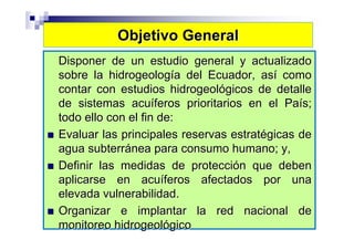 Objetivo General
Disponer de un estudio general y actualizado
sobre la hidrogeología del Ecuador, así como
contar con estudios hidrogeológicos de detalle
de sistemas acuíferos prioritarios en el País;
todo ello con el fin de:
Evaluar las principales reservas estratégicas de
agua subterránea para consumo humano; y,
Definir las medidas de protección que deben
aplicarse en acuíferos afectados por una
elevada vulnerabilidad.
Organizar e implantar la red nacional de
monitoreo hidrogeológico
 