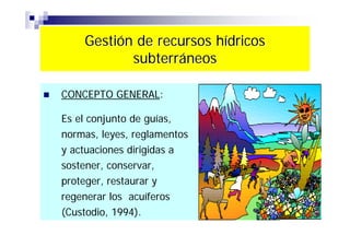 Gestión de recursos hídricos
           subterráneos

CONCEPTO GENERAL:

Es el conjunto de guías,
normas, leyes, reglamentos
y actuaciones dirigidas a
sostener, conservar,
proteger, restaurar y
regenerar los acuíferos
(Custodio, 1994).
 
