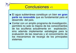 Conclusiones -1
El agua subterránea constituye un bien en gran
parte no renovable que es fundamental para el
desarrollo del país.
Contar con un amplio programa de investigación,
permitirá no solo la mejora de los conocimientos
de los acuíferos actualmente en explotación,
sino además implementar estrategias para la
evaluación de las reservas y el conocimiento de
los mecanismos de recarga de los principales
sistemas
 