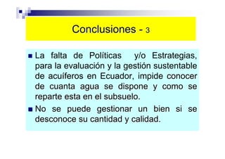 Conclusiones - 3

La falta de Políticas y/o Estrategias,
para la evaluación y la gestión sustentable
de acuíferos en Ecuador, impide conocer
de cuanta agua se dispone y como se
reparte esta en el subsuelo.
No se puede gestionar un bien si se
desconoce su cantidad y calidad.
 