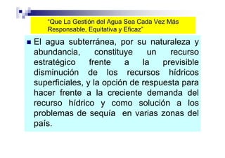 “Que La Gestión del Agua Sea Cada Vez Más
   Responsable, Equitativa y Eficaz”

El agua subterránea, por su naturaleza y
abundancia,       constituye   un    recurso
estratégico     frente    a   la   previsible
disminución de los recursos hídricos
superficiales, y la opción de respuesta para
hacer frente a la creciente demanda del
recurso hídrico y como solución a los
problemas de sequía en varias zonas del
país.
 