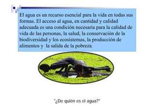 El agua es un recurso esencial para la vida en todas sus
formas. El acceso al agua, en cantidad y calidad
adecuada es una condición necesaria para la calidad de
vida de las personas, la salud, la conservación de la
biodiversidad y los ecosistemas, la producción de
alimentos y la salida de la pobreza.




                "¿De quién es el agua?"
 