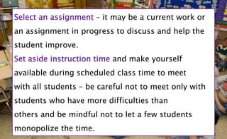 Select an assignment – it may be a current work or
an assignment in progress to discuss and help the
student improve.
Set aside instruction time and make yourself
available during scheduled class time to meet
with all students – be careful not to meet only with
students who have more difficulties than
others and be mindful not to let a few students
monopolize the time.
 