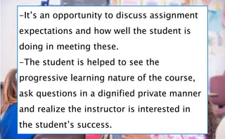 -It’s an opportunity to discuss assignment
expectations and how well the student is
doing in meeting these.
-The student is helped to see the
progressive learning nature of the course,
ask questions in a dignified private manner
and realize the instructor is interested in
the student’s success.
 