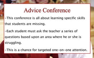 -This conference is all about learning specific skills
that students are missing.
-Each student must ask the teacher a series of
questions based upon an area where he or she is
struggling.
-This is a chance for targeted one-on-one attention.
 