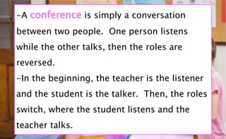 -A conference is simply a conversation
between two people. One person listens
while the other talks, then the roles are
reversed.
-In the beginning, the teacher is the listener
and the student is the talker. Then, the roles
switch, where the student listens and the
teacher talks.
 