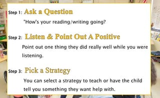 "How's your reading/writing going?
Point out one thing they did really well while you were
listening.
You can select a strategy to teach or have the child
tell you something they want help with.
 