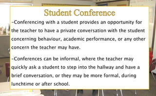 -Conferencing with a student provides an opportunity for
the teacher to have a private conversation with the student
concerning behaviour, academic performance, or any other
concern the teacher may have.
-Conferences can be informal, where the teacher may
quickly ask a student to step into the hallway and have a
brief conversation, or they may be more formal, during
lunchtime or after school.
 