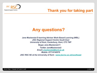 Thank you for taking part
Any questions?
Jane Mackenzie E-learning Adviser Work Based Learning (WBL)
JISC Regional Support Centre South East
University of Kent, Canterbury, Kent, CT2 7NP
Skype Jane.Mackenzie11
Twitter JaneMackenzie2
Email j.mackenzie@kent.ac.uk
Mobile: 07714140570
JISC RSC SE at the University of Kent - www.jiscrsc.ac.uk/southeast
Go to View > Header & Footer to edit | slide 10
 