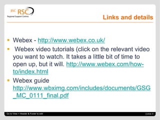 Links and details
Go to View > Header & Footer to edit | slide 9
 Webex - http://www.webex.co.uk/
 Webex video tutorials (click on the relevant video
you want to watch. It takes a little bit of time to
open up, but it will. http://www.webex.com/how-
to/index.html
 Webex guide
http://www.wbximg.com/includes/documents/GSG
_MC_0111_final.pdf
 