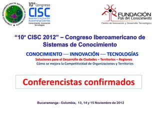 CONOCIMIENTO –– INNOVACIÓN –– TECNOLOGÍAS
   Soluciones para el Desarrollo de Ciudades – Territorios – Regiones
    Cómo se mejora la Competitividad de Organizaciones y Territorios




Conferencistas confirmados
    Bucaramanga - Colombia, 13, 14 y 15 Noviembre de 2012
 