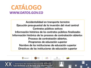 CATÁLOGO
WWW.DATOS.GOV.CO

              Accidentalidad en transporte terrestre
      Ejecución presupuestal de la inversión del nivel central
                    Contratos públicos activos
    Información histórica de los contratos públicos finalizados
 Información histórica de los procesos de contratación abiertos
                Procesos de contratación abiertos.
                Programas de educación superior
        Nombre de las instituciones de educación superior
       Directivos de las instituciones de educación superior
 