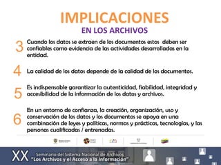 IMPLICACIONES
                           EN LOS ARCHIVOS
     Cuando los datos se extraen de los documentos estos deben ser
3    confiables como evidencia de las actividades desarrolladas en la
     entidad.


4 La calidad de los datos depende de la calidad de los documentos.
  Es indispensable garantizar la autenticidad, fiabilidad, integridad y
5 accesibilidad de la información de los datos y archivos.
     En un entorno de confianza, la creación, organización, uso y
     conservación de los datos y los documentos se apoya en una
6    combinación de leyes y políticas, normas y prácticas, tecnologías, y las
     personas cualificadas / entrenadas.
 