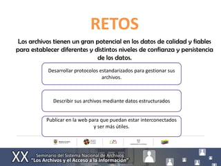 RETOS
 Los archivos tienen un gran potencial en los datos de calidad y fiables
para establecer diferentes y distintos niveles de confianza y persistencia
                              de los datos.
            Desarrollar protocolos estandarizados para gestionar sus
                                    archivos.



              Describir sus archivos mediante datos estructurados


           Publicar en la web para que puedan estar interconectados
                                y ser más útiles.
 