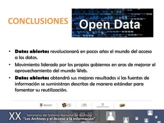 CONCLUSIONES


• Datos abiertos revolucionará en pocos años el mundo del acceso
  a los datos.
• Movimiento liderado por los propios gobiernos en aras de mejorar el
  aprovechamiento del mundo Web.
• Datos abiertos obtendrá sus mejores resultados si las fuentes de
  información se suministran descritas de manera estándar para
  fomentar su reutilización.
 