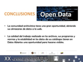 CONCLUSIONES

• La comunidad archivística tiene una gran oportunidad, abriendo
  sus almacenes de datos a la web.

• La calidad del trabajo realizado en los archivos, sus programas y
  normas y la estabilidad en los datos de sus catálogos tienen en
  Datos Abiertos una oportunidad para hacerse visibles.
 
