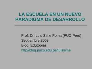 LA ESCUELA EN UN NUEVO PARADIGMA DE DESARROLLO Prof. Dr. Luis Sime Poma (PUC-Perú) Septiembre 2009 Blog: Edutopías http//blog.pucp.edu.pe/luissime 