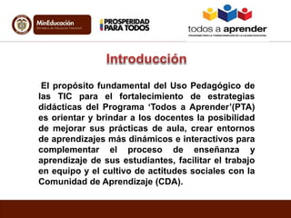 El propósito fundamental del Uso Pedagógico de
las TIC para el fortalecimiento de estrategias
didácticas del Programa ‘Todos a Aprender’(PTA)
es orientar y brindar a los docentes la posibilidad
de mejorar sus prácticas de aula, crear entornos
de aprendizajes más dinámicos e interactivos para
complementar el proceso de enseñanza y
aprendizaje de sus estudiantes, facilitar el trabajo
en equipo y el cultivo de actitudes sociales con la
Comunidad de Aprendizaje (CDA).
 